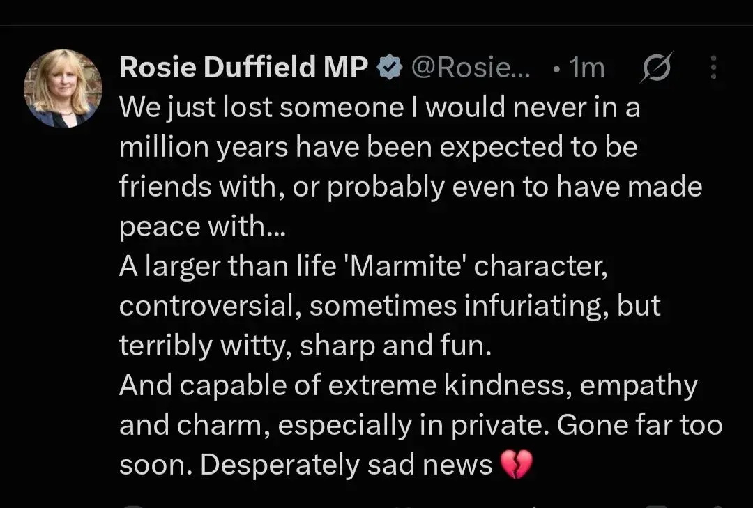 A screenshot of a post on X:

Rosie Duffield MP @Rosie...

We just lost someone I would never in a million years have been expected to be
friends with, or probably even to have made peace with...
A larger than life '"Marmite' character, controversial, sometimes infuriating, but
terribly witty, sharp and fun. And capable of extreme kindness, empathy and charm, especially in private. Gone far too soon. Desperately sad news [broken heart emoji]