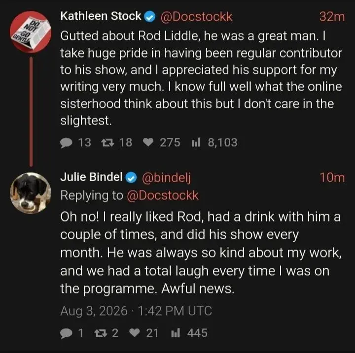 A screenshot of a short, 2-post thread on X

Kathleen Stock @Docstockk
Gutted about Rod Liddle, he was a great man. I take huge pride in having been regular contributor to his show, and I appreciated his support for my writing very much. I know full well what the online sisterhood think about this but I don't care in the slightest.

Julie Bindel @bindelj
Replying to @Docstockk
Oh no! I really liked Rod, had a drink with him a couple of times, and did his show every month. He was always so kind about my work, and we had a total laugh every time I was on the programme. Awful news.