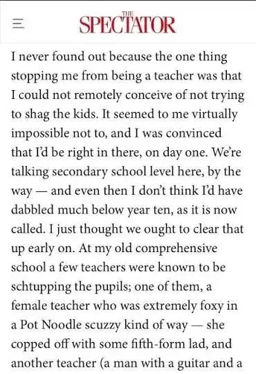 An except of an article Rod Liddle for The Spectator

I never found out because the one thing stopping me from being a teacher was that I could not remotely conceive of not trying to shag the kids. It seemed to me virtually impossible not to, and I was convinced that I'd be right in there, on day one. We're talking secondary school level here, by the way — and even then I don't think I'd have dabbled much below year ten, as it is now called. I just thought we ought to clear that up early on. At my old comprehensive school a few teachers were known to be schtupping the pupils; one of them, a female teacher who was extremely foxy in a Pot Noodle scuzzy kind of way — she copped off with some fifth-form lad, and another teacher (a man with a guitar and a...