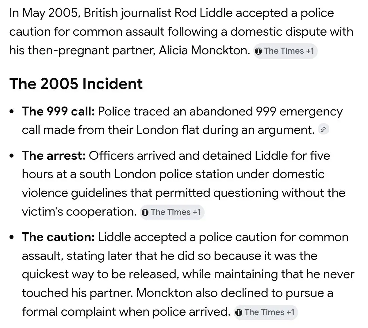 In May 2005, British journalist Rod Liddle accepted a police caution for common assault following a domestic dispute with his then-pregnant partner, Alicia Monckton. (The Times)

The 2005 Incident

• The 999 call: Police traced an abandoned 999 emergency call made from their London flat during an argument.

• The arrest: Officers arrived and detained Liddle for five hours at a south London police station under domestic violence guidelines that permitted questioning without the victim's cooperation. (The Times)

• The caution: Liddle accepted a police caution for common assault, stating later that he did so because it was the quickest way to be released, while maintaining that he never touched his partner. Monckton also declined to pursue a formal complaint when police arrived. (The Times)